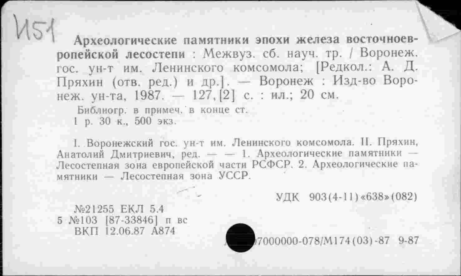 ﻿
Археологические памятники эпохи железа восточноевропейской лесостепи : Межвуз. сб. науч. тр. / Воронеж, гос. ун-т им. Ленинского комсомола; [Редкол.: А. Д. Пряхин (отв. ред.) и др.]. — Воронеж : Изд-во Воронеж. ун-та, 1987. — 127, [2] с. : ил.; 20 см.
Библиогр. в примеч. в конце ст.
1 р. 30 к., 500 экз.
I. Воронежский гос. ун-т им. Ленинского комсомола. II. Пряхин, Анатолий Дмитриевич, ред. — — 1. Археологические памятники — Лесостепная зона европейской части РСФСР. 2. Археологические памятники — Лесостепная зона УССР.
УДК 903(4-11 )«638»(082)
№21255 ЕКЛ 5.4
5 №103 [87-33846] п вс ВКП 12.06.87 А874
7000000-078/М174(03)-87 9-87